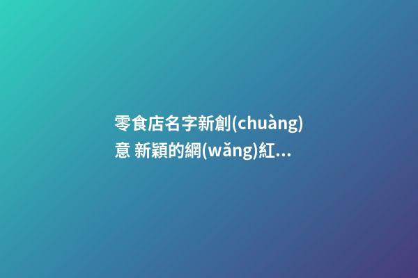 零食店名字新創(chuàng)意 新穎的網(wǎng)紅零食店名字,起名之家